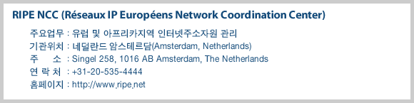 RIPE NCC (Reseaux IP Europeens Network Coordination Center)-주요업무 : 유럽 및 아프리카지역 인터넷주소자원 관리, 기관위치 : 네델란드 암스테르담(Amsterdam, Netherlands), 주    소 : Singel 258, 1016 AB Amsterdam, The Netherlands , 연 락 처 : +31-20-535-4444, 홈페이지 : http://www.ripe.net
